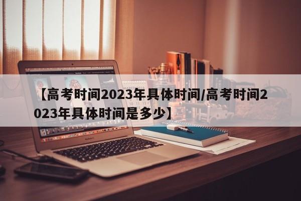 【高考时间2023年具体时间/高考时间2023年具体时间是多少】