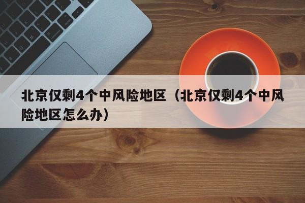 北京仅剩4个中风险地区（北京仅剩4个中风险地区怎么办）