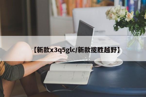 【新款x3q5glc/新款揽胜越野】