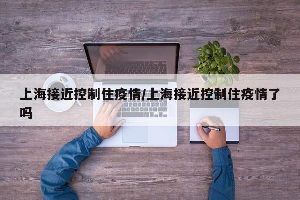 上海接近控制住疫情/上海接近控制住疫情了吗