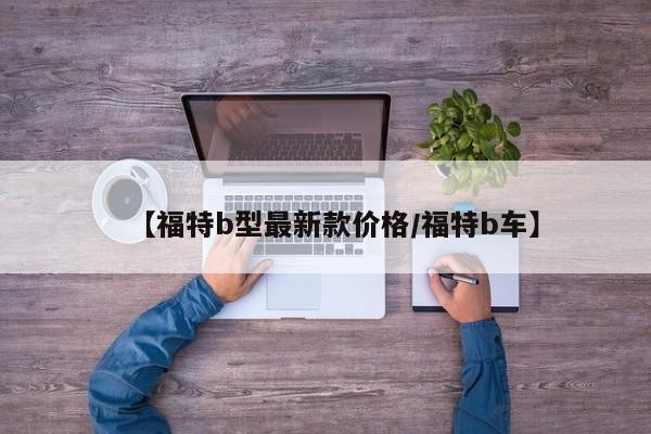 【福特b型最新款价格/福特b车】