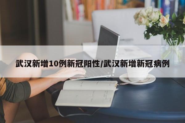 武汉新增10例新冠阳性/武汉新增新冠病例