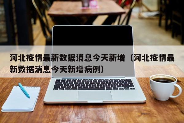 河北疫情最新数据消息今天新增（河北疫情最新数据消息今天新增病例）