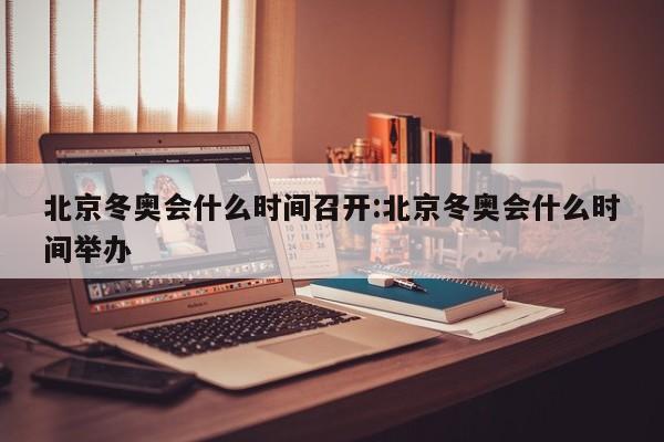 北京冬奥会什么时间召开:北京冬奥会什么时间举办