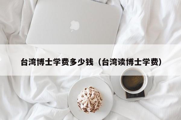 台湾博士学费多少钱(台湾读博士学费)