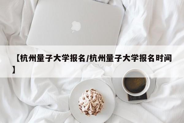 【杭州量子大学报名/杭州量子大学报名时间】