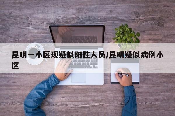 昆明一小区现疑似阳性人员/昆明疑似病例小区