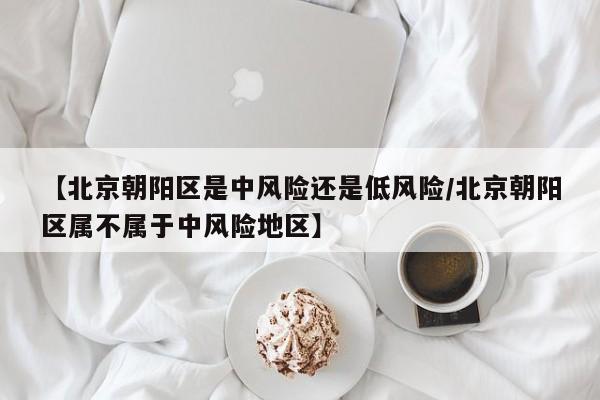 【北京朝阳区是中风险还是低风险/北京朝阳区属不属于中风险地区】