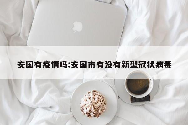 安国有疫情吗:安国市有没有新型冠状病毒