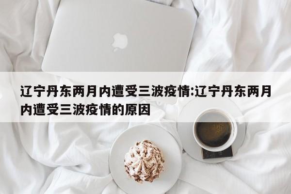 辽宁丹东两月内遭受三波疫情:辽宁丹东两月内遭受三波疫情的原因