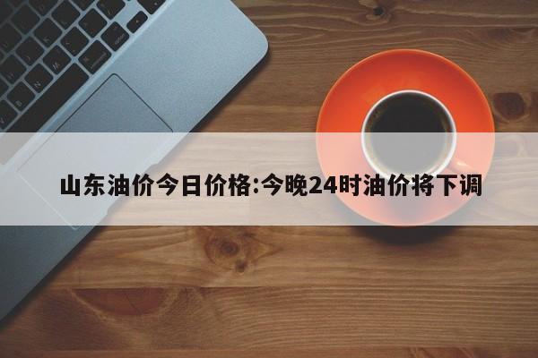 山东油价今日价格:今晚24时油价将下调