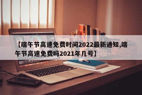 【端午节高速免费时间2022最新通知,端午节高速免费吗2021年几号】