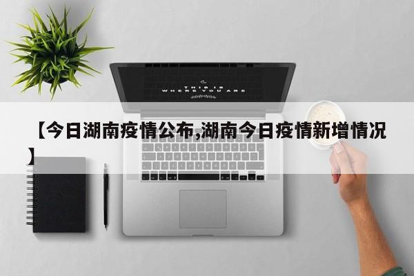 【今日湖南疫情公布,湖南今日疫情新增情况】
