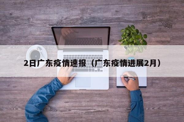 2日广东疫情速报(广东疫情进展2月)