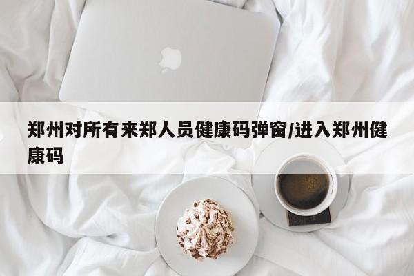 郑州对所有来郑人员健康码弹窗/进入郑州健康码