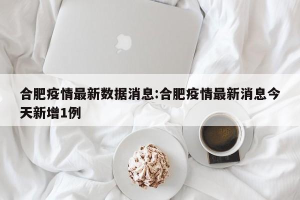 合肥疫情最新数据消息:合肥疫情最新消息今天新增1例