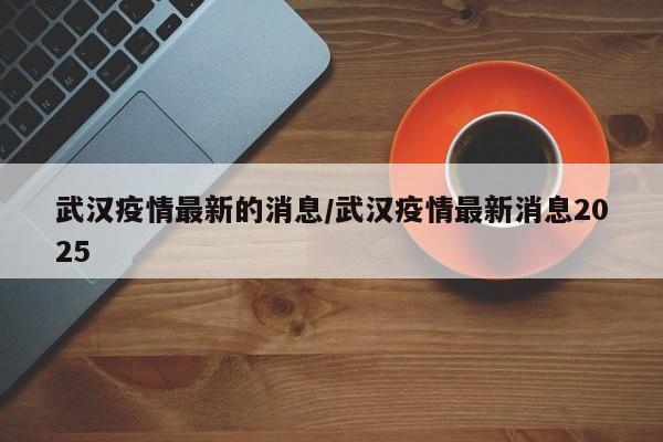 武汉疫情最新的消息/武汉疫情最新消息2025