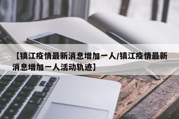 【镇江疫情最新消息增加一人/镇江疫情最新消息增加一人活动轨迹】