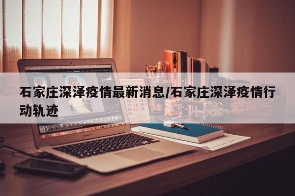 石家庄深泽疫情最新消息/石家庄深泽疫情行动轨迹