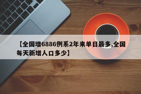 【全国增6886例系2年来单日最多,全国每天新增人口多少】