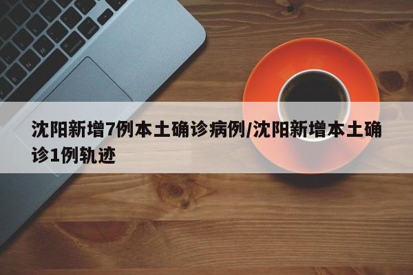 沈阳新增7例本土确诊病例/沈阳新增本土确诊1例轨迹