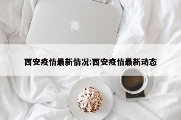 西安疫情最新情况:西安疫情最新动态
