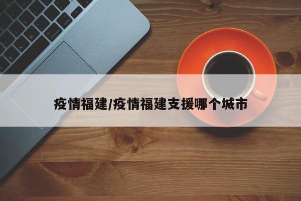 疫情福建/疫情福建支援哪个城市