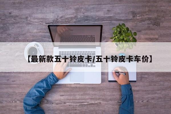 【最新款五十铃皮卡/五十铃皮卡车价】