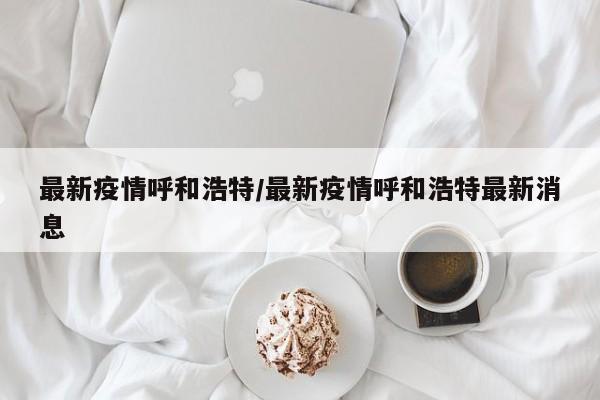 最新疫情呼和浩特/最新疫情呼和浩特最新消息