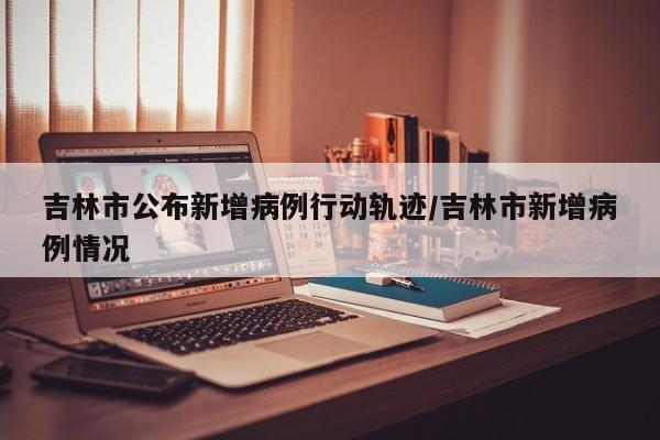 吉林市公布新增病例行动轨迹/吉林市新增病例情况