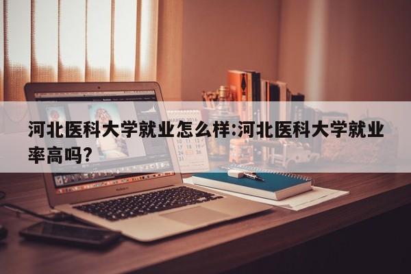 河北医科大学就业怎么样:河北医科大学就业率高吗?