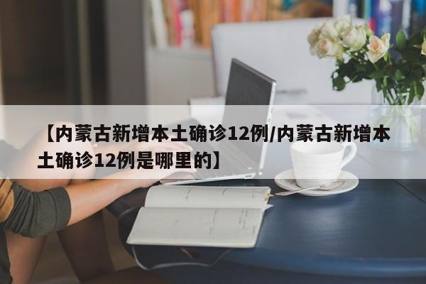 【内蒙古新增本土确诊12例/内蒙古新增本土确诊12例是哪里的】