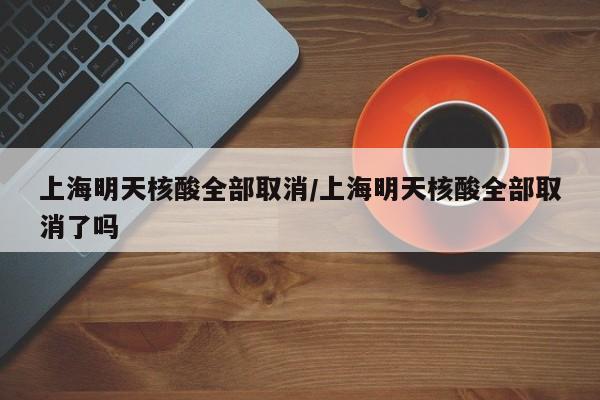 上海明天核酸全部取消/上海明天核酸全部取消了吗