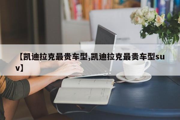 【凯迪拉克最贵车型,凯迪拉克最贵车型suv】